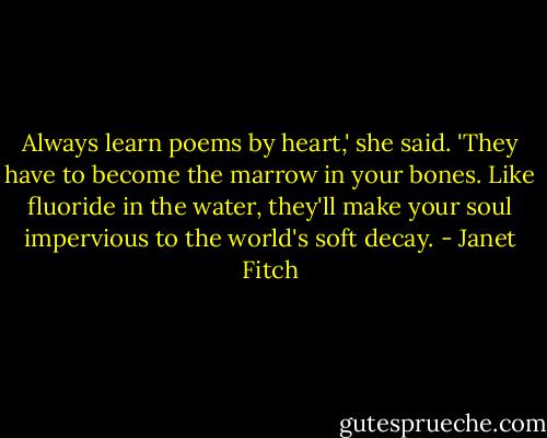 Always learn poems by heart,' she said. 'They have to become the marrow in your bones. Like fluoride in the water, they'll make your soul impervious to the world's soft decay. - Janet Fitch