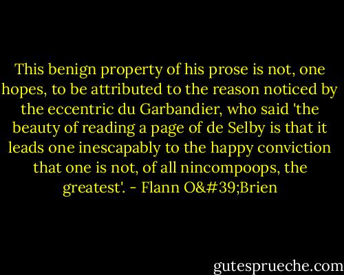 This benign property of his prose is not, one hopes, to be attributed to the reason noticed by the eccentric du Garbandier, who said 'the beauty of reading a page of de Selby is that it leads one inescapably to the happy conviction that one is not, of all nincompoops, the greatest'. - Flann O'Brien