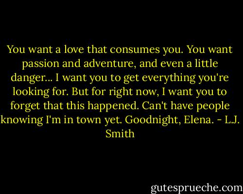 You want a love that consumes you. You want passion and adventure, and even a little danger... I want you to get everything you're looking for. But for right now, I want you to forget that this happened. Can't have people knowing I'm in town yet. Goodnight, Elena. - L.J. Smith