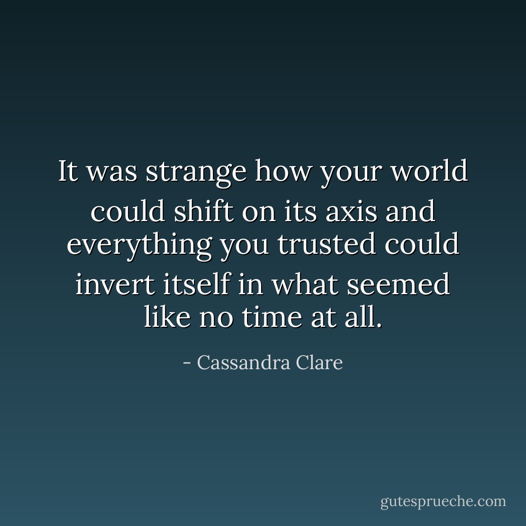 It was strange how your world could shift on its axis and everything you trusted could invert itself in what seemed like no time at all. - Cassandra Clare