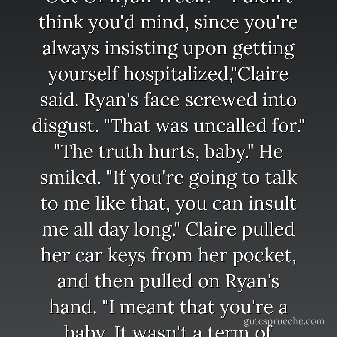 Ryan held out his hands. "What the hell is this? Beat The Shit Out Of Ryan Week?" "I didn't think you'd mind, since you're always insisting upon getting yourself hospitalized,"Claire said.<br />Ryan's face screwed into disgust. "That was uncalled for."<br />"The truth hurts, baby."<br />He smiled. "If you're going to talk to me like that, you can insult me all day long."<br />Claire pulled her car keys from her pocket, and then pulled on Ryan's hand. "I meant that you're a baby. It wasn't a term of endearment."<br />"Yeah, right. - Jamie McGuire