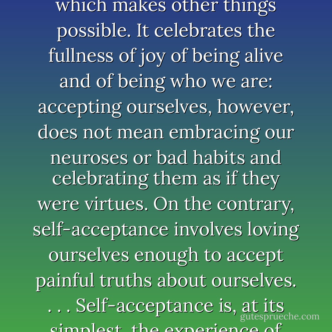Self-acceptance is a way of viewing oneself compassionately, without condemnation or justification. It is a starting point in life which makes other things possible. It celebrates the fullness of joy of being alive and of being who we are: accepting ourselves, however, does not mean embracing our neuroses or bad habits and celebrating them as if they were virtues. On the contrary, self-acceptance involves loving ourselves enough to accept painful truths about ourselves. . . . Self-acceptance is, at its simplest, the experience of one's self, here and now, as a complete human being, with all the glories and problems that condition entails. - Don Richard Riso