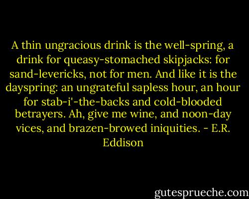 A thin ungracious drink is the well-spring, a drink for queasy-stomached skipjacks: for sand-levericks, not for men. And like it is the dayspring: an ungrateful sapless hour, an hour for stab-i'-the-backs and cold-blooded betrayers. Ah, give me wine, and noon-day vices, and brazen-browed iniquities. - E.R. Eddison