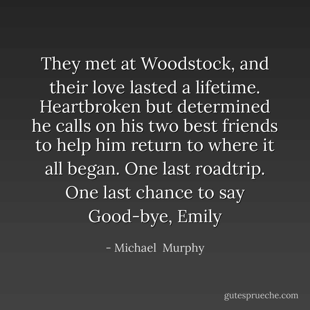 They met at Woodstock, and their love lasted a lifetime. Heartbroken but determined he calls on his two best friends to help him return to where it all began. One last roadtrip. One last chance to say Good-bye, Emily - Michael  Murphy