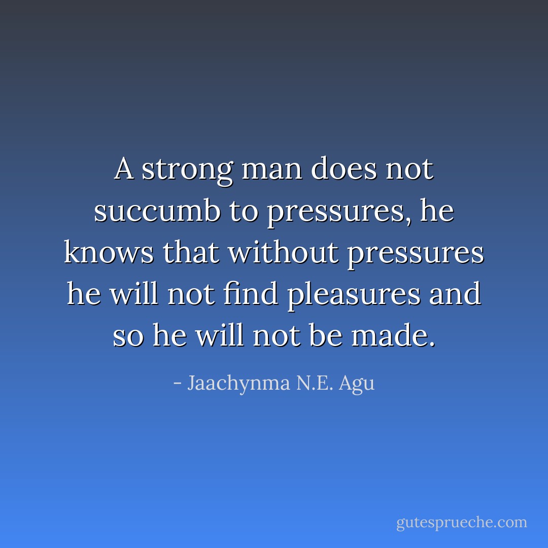 A strong man does not succumb to pressures, he knows that without pressures he will not find pleasures and so he will not be made. - Jaachynma N.E. Agu