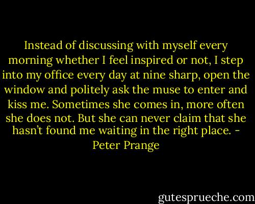 Instead of discussing with myself every morning whether I feel inspired or not, I step into my office every day at nine sharp, open the window and politely ask the muse to enter and kiss me. Sometimes she comes in, more often she does not. But she can never claim that she hasn’t found me waiting in the right place. - Peter Prange
