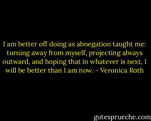 I am better off doing as abnegation taught me: turning away from myself, projecting always outward, and hoping that in whatever is next, I will be better than I am now. - Veronica Roth