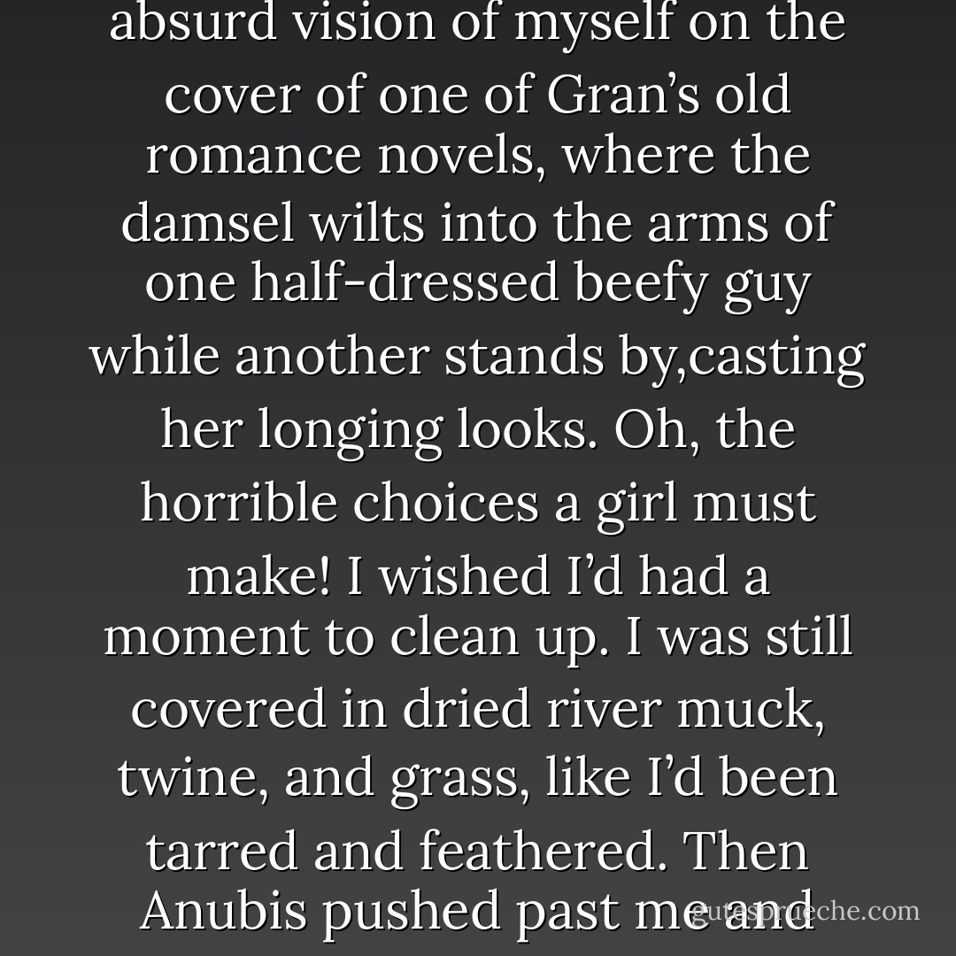 Suddenly his expression turned to alarm. He sprinted toward us. For a moment I had an absurd vision of myself on the cover of one of Gran’s old romance novels, where the damsel wilts into the<br />arms of one half-dressed beefy guy while another stands by,casting her longing looks. Oh, the horrible choices a girl must make! I wished I’d had a moment to clean up. I was still covered in dried river muck, twine, and grass, like I’d been tarred and feathered. Then Anubis pushed past me and gripped Walt’s shoulders.<br /><br />Well…that was unexpected. - Rick Riordan