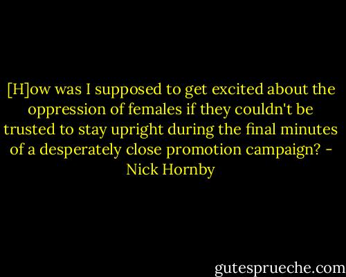 [H]ow was I supposed to get excited about the oppression of females if they couldn't be trusted to stay upright during the final minutes of a desperately close promotion campaign? - Nick Hornby