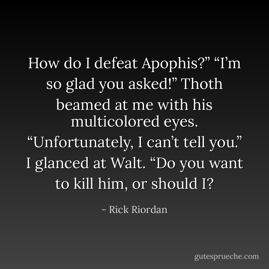 How do I defeat Apophis?”<br />“I’m so glad you asked!” Thoth beamed at me with his multicolored eyes. “Unfortunately, I can’t tell you.”<br />I glanced at Walt. “Do you want to kill him, or should I? - Rick Riordan