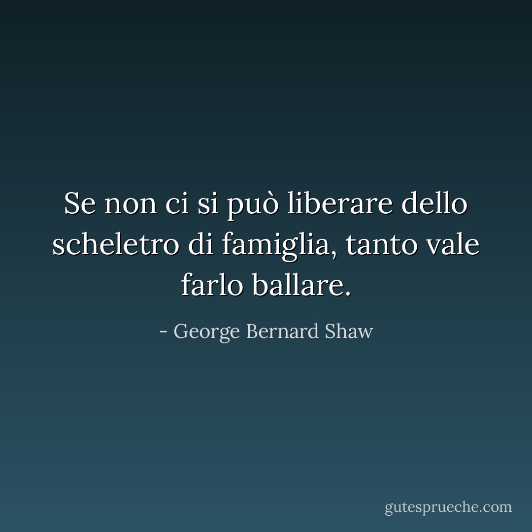 Se non ci si può liberare dello scheletro di famiglia, tanto vale farlo ballare. - George Bernard Shaw