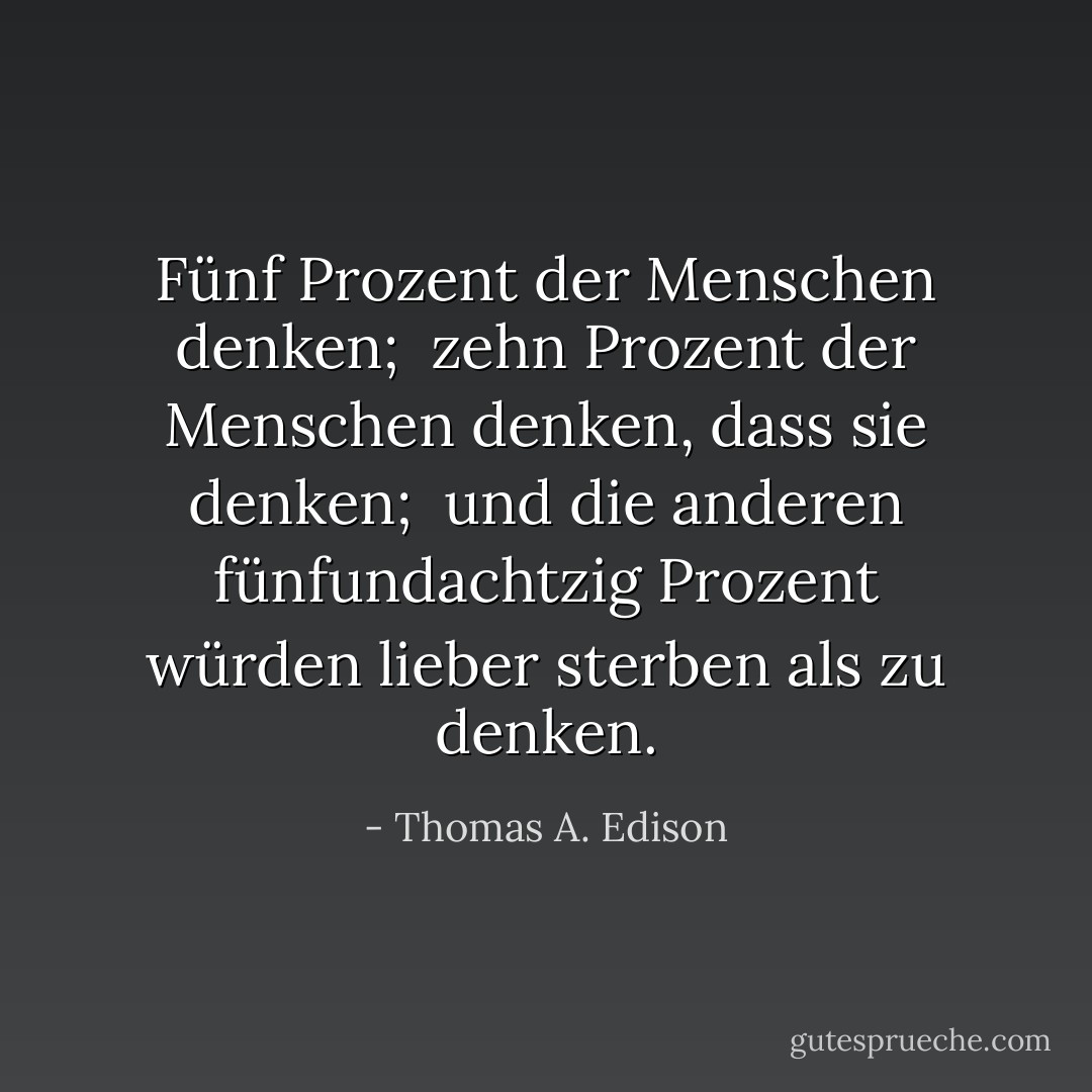 Fünf Prozent der Menschen denken; <br />zehn Prozent der Menschen denken, dass sie denken; <br />und die anderen fünfundachtzig Prozent würden lieber sterben als zu denken. - Thomas A. Edison<