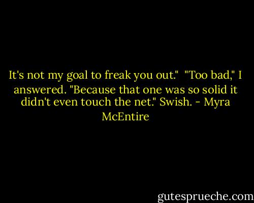 It's not my goal to freak you out."<br /><br />"Too bad," I answered. "Because that one was so solid it didn't even touch the net." Swish. - Myra McEntire