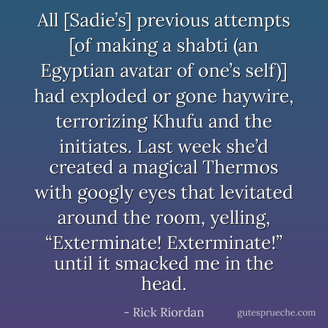 All [Sadie’s] previous attempts [of making a shabti (an Egyptian avatar of one’s self)] had exploded or gone haywire, terrorizing Khufu and the initiates. Last week she’d created a magical Thermos with googly eyes that levitated around the room, yelling, “Exterminate! Exterminate!” until it smacked me in the head. - Rick Riordan