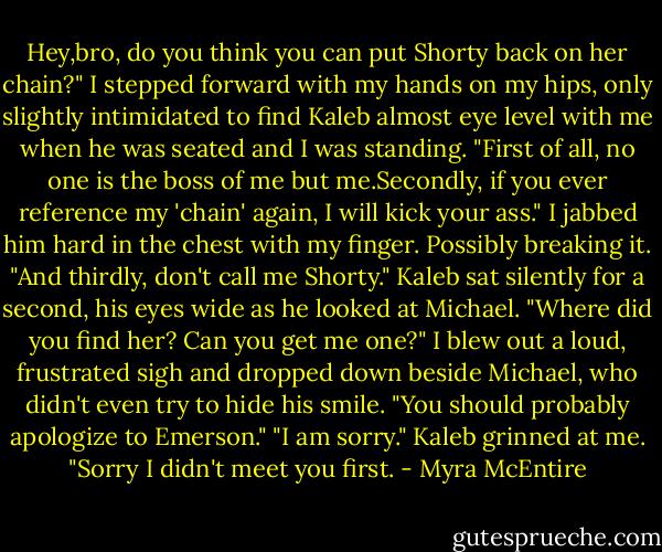 Hey,bro, do you think you can put Shorty back on her chain?"<br />I stepped forward with my hands on my hips, only slightly intimidated to find Kaleb almost eye level with me when he was seated and I was standing.<br />"First of all, no one is the boss of me but me.Secondly, if you ever reference my 'chain' again, I will kick your ass." I jabbed him hard in the chest with my finger. Possibly breaking it. "And thirdly, don't call me Shorty."<br />Kaleb sat silently for a second, his eyes wide as he looked at Michael. "Where did you find her? Can you get me one?"<br />I blew out a loud, frustrated sigh and dropped down beside Michael, who didn't even try to hide his smile. "You should probably apologize to Emerson."<br />"I am sorry." Kaleb grinned at me. "Sorry I didn't meet you first. - Myra McEntire