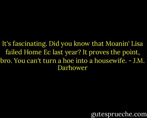 It's fascinating. Did you know that Moanin' Lisa failed Home Ec last year? It proves the point, bro. You can't turn a hoe into a housewife. - J.M. Darhower