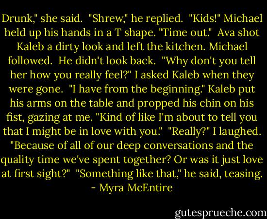 Drunk," she said.<br /><br />"Shrew," he replied.<br /><br />"Kids!" Michael held up his hands in a T shape. "Time out."<br /><br />Ava shot Kaleb a dirty look and left the kitchen. Michael followed.<br /><br />He didn't look back.<br /><br />"Why don't you tell her how you really feel?" I asked Kaleb when they were gone.<br /><br />"I have from the beginning." Kaleb put his arms on the table and propped his chin on his fist, gazing at me. "Kind of like I'm about to tell you that I might be in love with you."<br /><br />"Really?" I laughed. "Because of all of our deep conversations and the quality time we've spent together? Or was it just love at first sight?"<br /><br />"Something like that," he said, teasing. - Myra McEntire
