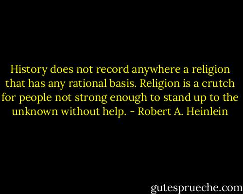 History does not record anywhere a religion that has any rational basis. Religion is a crutch for people not strong enough to stand up to the unknown without help. - Robert A. Heinlein