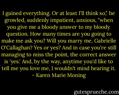 I gained everything. Or at least I'll think so," he growled, suddenly impatient, anxious, "when you give me a bloody answer to my bloody question. How many times are you going to make me ask you? Will you marry me, Gabrielle O'Callaghan? Yes or yes? And in case you're still managing to miss the point, the correct answer is 'yes.' And, by the way, anytime you'd like to tell me you love me, I wouldn't mind hearing it. - Karen Marie Moning