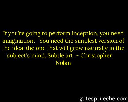 If you're going to perform inception, you need imagination. <br /><br />You need the simplest version of the idea-the one that will grow naturally in the subject's mind. Subtle art. - Christopher      Nolan