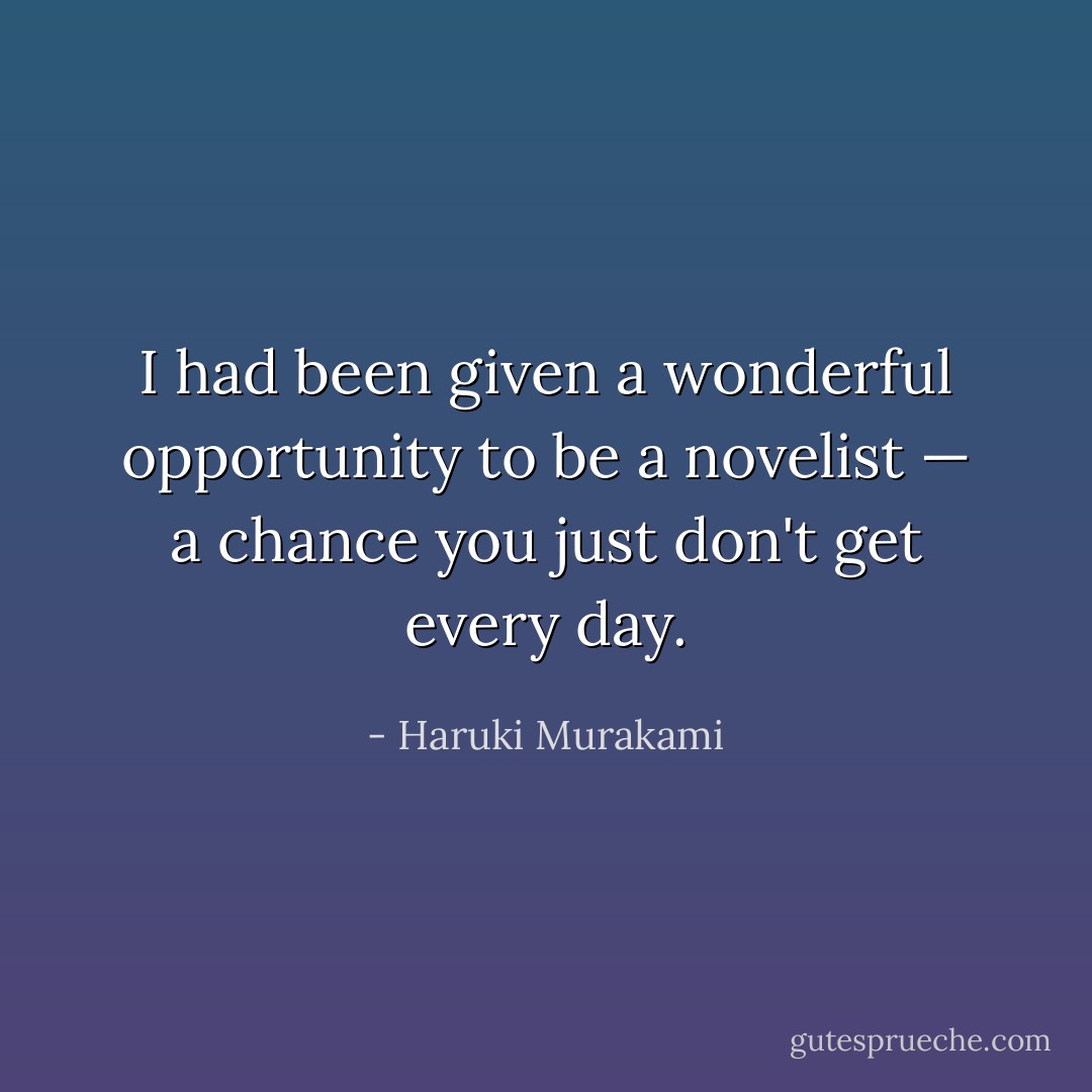 I had been given a wonderful opportunity to be a novelist — a chance you just don't get every day. - Haruki Murakami
