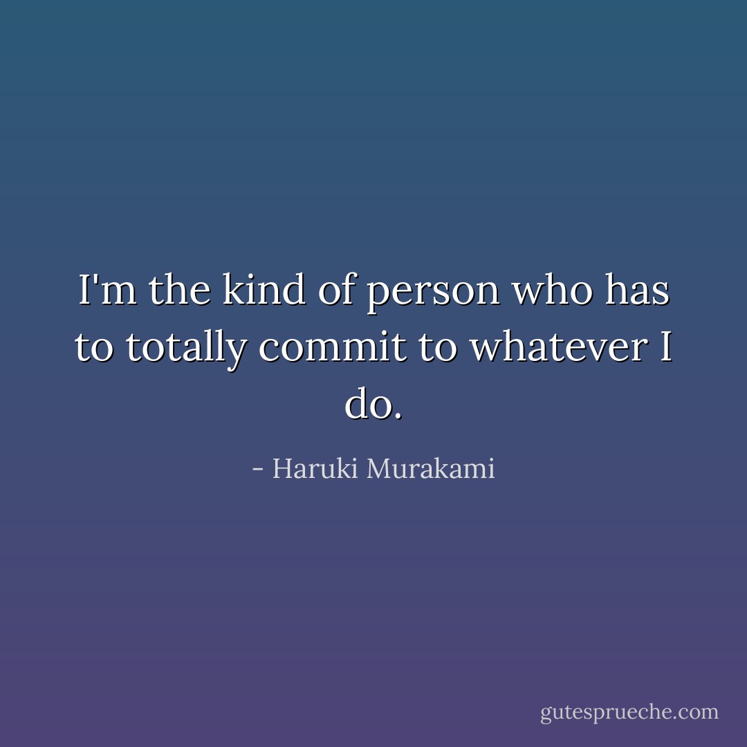 I'm the kind of person who has to totally commit to whatever I do. - Haruki Murakami