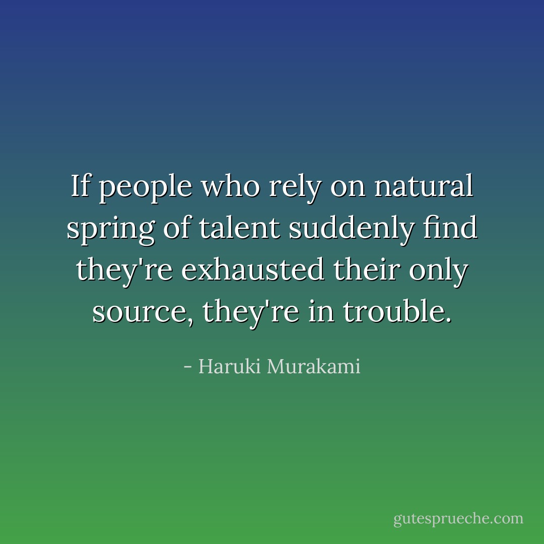 If people who rely on natural spring of talent suddenly find they're exhausted their only source, they're in trouble. - Haruki Murakami