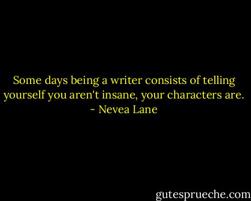 Some days being a writer consists of telling yourself you aren't insane, your characters are. - Nevea Lane