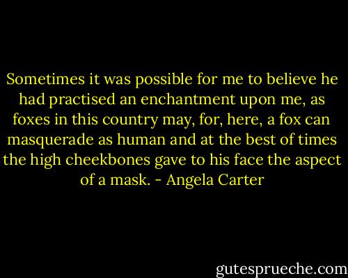 Sometimes it was possible for me to believe he had practised an enchantment upon me, as foxes in this country may, for, here, a fox can masquerade as human and at the best of times the high cheekbones gave to his face the aspect of a mask. - Angela Carter