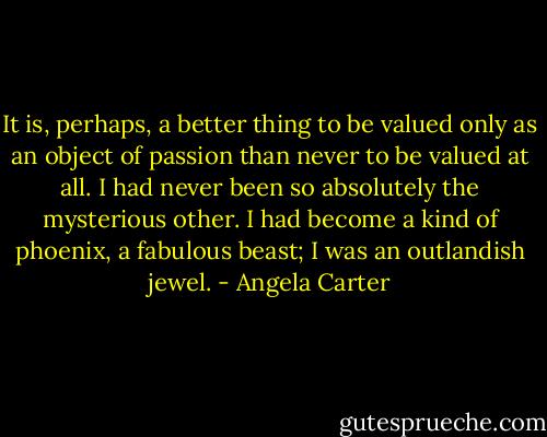 It is, perhaps, a better thing to be valued only as an object of passion than never to be valued at all. I had never been so absolutely the mysterious other. I had become a kind of phoenix, a fabulous beast; I was an outlandish jewel. - Angela Carter