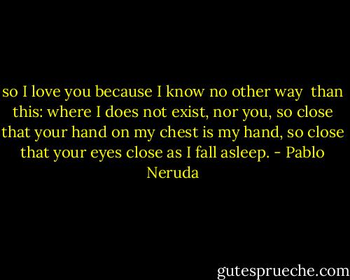 so I love you because I know no other way <br />than this: where I does not exist, nor you,<br />so close that your hand on my chest is my hand,<br />so close that your eyes close as I fall asleep. - Pablo Neruda