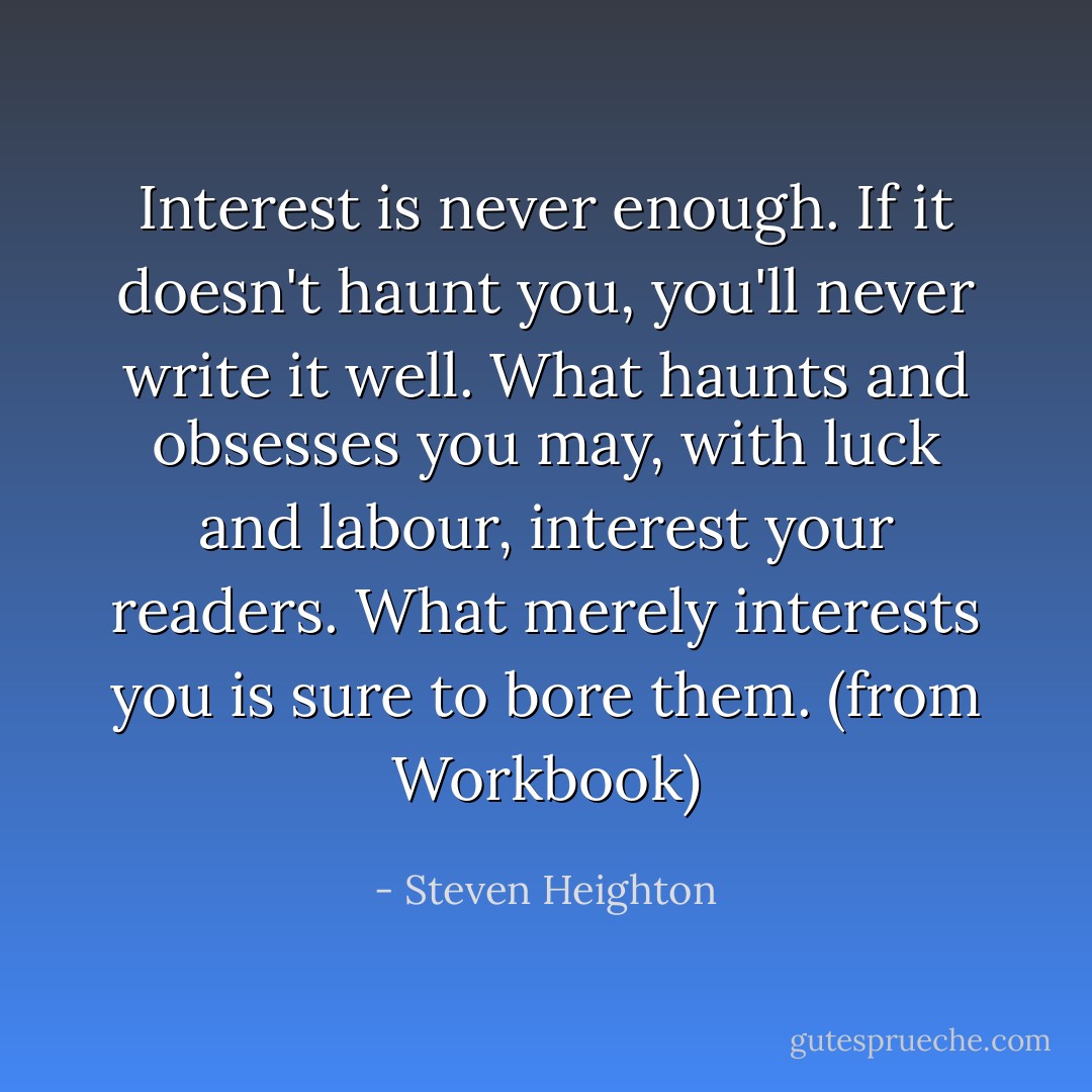 Interest is never enough. If it doesn't haunt you, you'll never write it well. What haunts and obsesses you may, with luck and labour, interest your readers. What merely interests you is sure to bore them. (from Workbook) - Steven Heighton