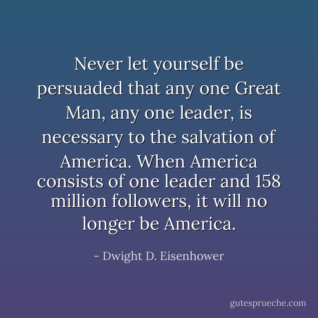 Never let yourself be persuaded that any one Great Man, any one leader, is necessary to the salvation of America. When America consists of one leader and 158 million followers, it will no longer be America. - Dwight D. Eisenhower