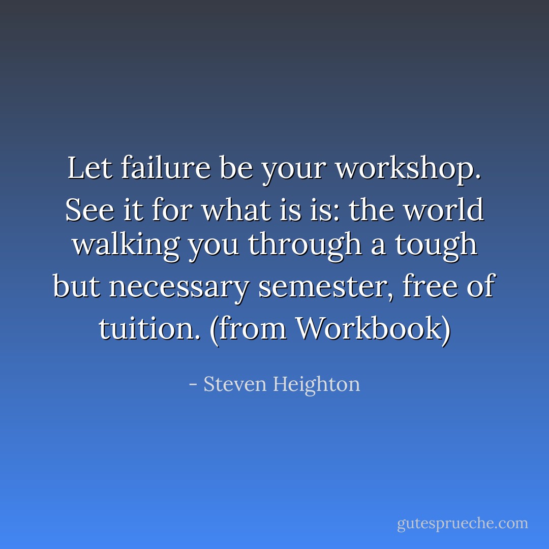 Let failure be your workshop. See it for what is is: the world walking you through a tough but necessary semester, free of tuition. (from Workbook) - Steven Heighton