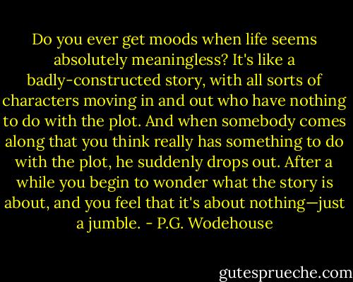 Do you ever get moods when life seems absolutely meaningless? It's like a badly-constructed story, with all sorts of characters moving in and out who have nothing to do with the plot. And when somebody comes along that you think really has something to do with the plot, he suddenly drops out. After a while you begin to wonder what the story is about, and you feel that it's about nothing—just a jumble. - P.G. Wodehouse