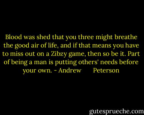 Blood was shed that you three might breathe the good air of life, and if that means you have to miss out on a Zibzy game, then so be it. Part of being a man is putting others' needs before your own. - Andrew       Peterson