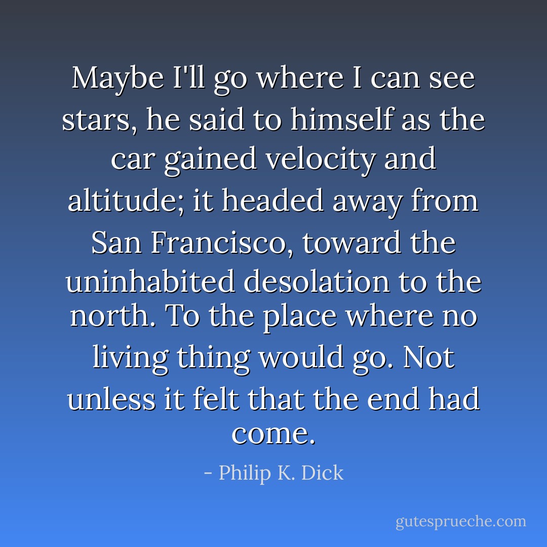 Maybe I'll go where I can see stars, he said to himself as the car gained velocity and altitude; it headed away from San Francisco, toward the uninhabited desolation to the north. To the place where no living thing would go. Not unless it felt that the end had come. - Philip K. Dick