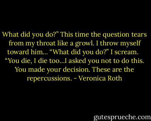 What did you do?” This time the question tears from my throat like a growl. I throw myself toward him… “What did you do?” I scream. <br /><br />“You die, I die too…I asked you not to do this. You made your decision. These are the repercussions. - Veronica Roth