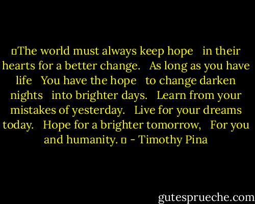 ❤The world must always keep hope<br /> <br />in their hearts for a better change.<br /> <br />As long as you have life<br /> <br />You have the hope<br /> <br />to change darken nights<br /> <br />into brighter days.<br /> <br />Learn from your mistakes of yesterday.<br /> <br />Live for your dreams today.<br /> <br />Hope for a brighter tomorrow,<br /> <br />For you and humanity. ✌ - Timothy Pina