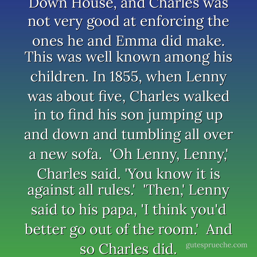 There were still few rules at Down House, and Charles was not very good at enforcing the ones he and Emma did make. This was well known among his children. In 1855, when Lenny was about five, Charles walked in to find his son jumping up and down and tumbling all over a new sofa.<br /><br />'Oh Lenny, Lenny,' Charles said. 'You know it is against all rules.'<br /><br />'Then,' Lenny said to his papa, 'I think you'd better go out of the room.'<br /><br />And so Charles did. - Deborah Heiligman