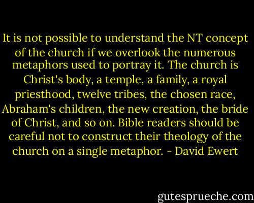 It is not possible to understand the NT concept of the church if we overlook the numerous metaphors used to portray it. The church is Christ's body, a temple, a family, a royal priesthood, twelve tribes, the chosen race, Abraham's children, the new creation, the bride of Christ, and so on. Bible readers should be careful not to construct their theology of the church on a single metaphor. - David Ewert