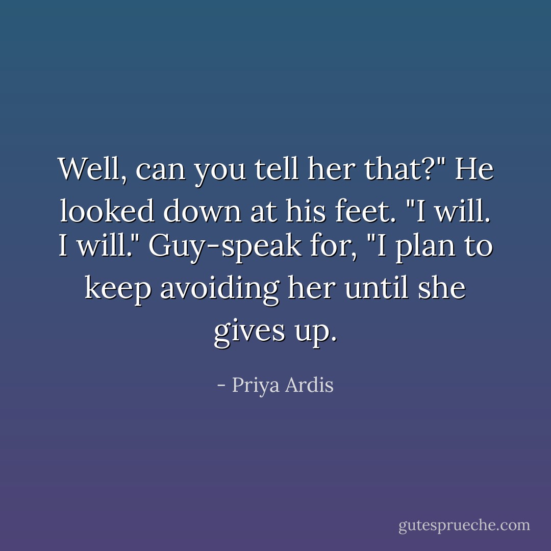 Well, can you tell her that?"<br />He looked down at his feet. "I will. I will."<br />Guy-speak for, "I plan to keep avoiding her until she gives up. - Priya Ardis