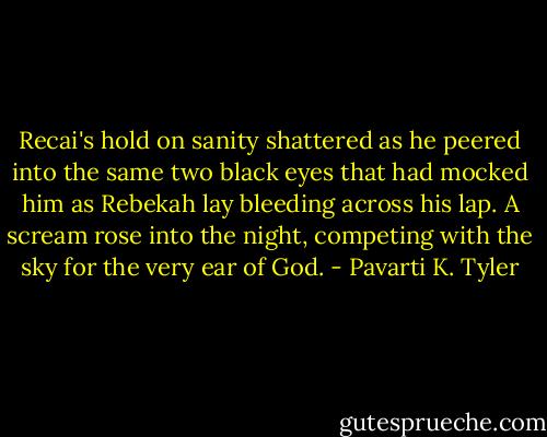 Recai's hold on sanity shattered as he peered into the same two black eyes that had mocked him as Rebekah lay bleeding across his lap.<br />A scream rose into the night, competing with the sky for the very ear of God. - Pavarti K. Tyler