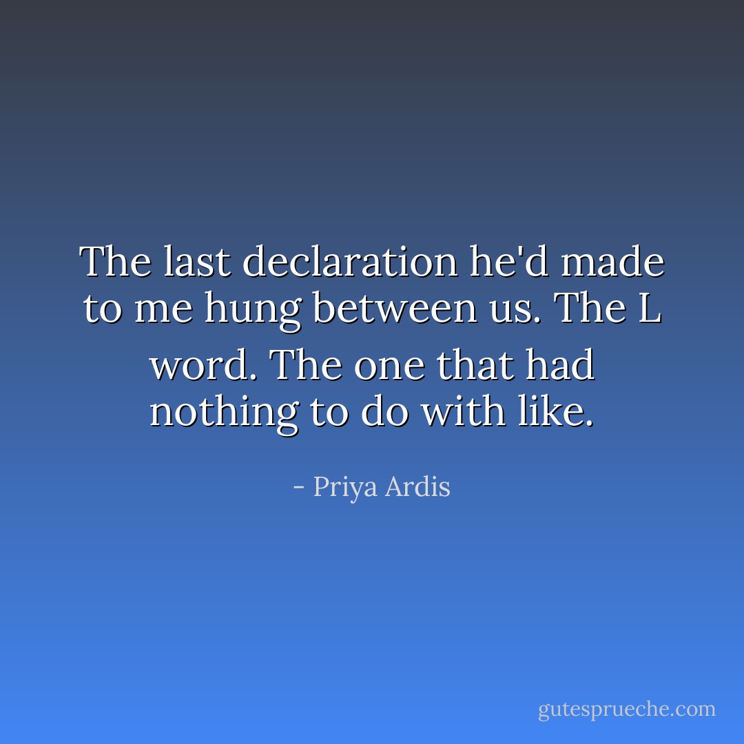 The last declaration he'd made to me hung between us. The L word. The one that had nothing to do with like. - Priya Ardis