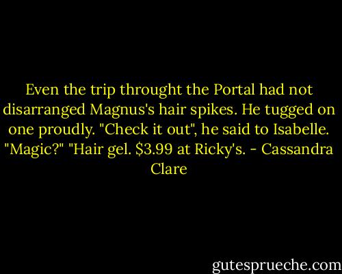 Even the trip throught the Portal had not disarranged Magnus's hair spikes. He tugged on one proudly. "Check it out", he said to Isabelle.<br />"Magic?"<br />"Hair gel. $3.99 at Ricky's. - Cassandra Clare
