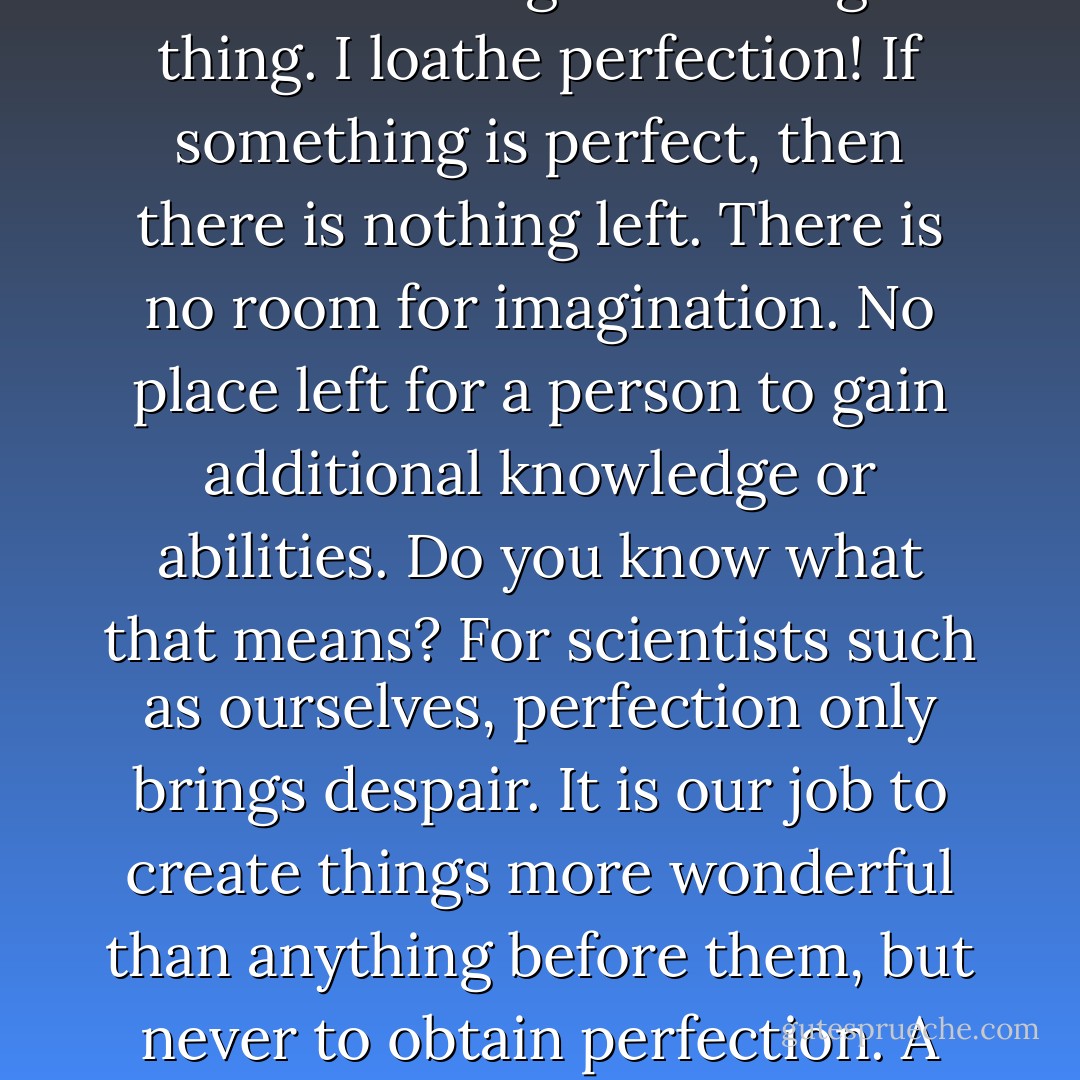 The perfect being, huh? There is no such thing as perfect in this world. That may sound cliché, but it’s the truth. The average person admires perfection and seeks to obtain it. But, what’s the point of achieving perfection? There is none. Nothing. Not a single thing. I loathe perfection! If something is perfect, then there is nothing left. There is no room for imagination. No place left for a person to gain additional knowledge or abilities. Do you know what that means? For scientists such as ourselves, perfection only brings despair. It is our job to create things more wonderful than anything before them, but never to obtain perfection. A scientist must be a person who finds ecstasy while suffering from that antimony. In short, the moment that foolishness left your mouth and reached my ears, you had already lost. Of course, that’s assuming you are a scientist - Tite Kubo