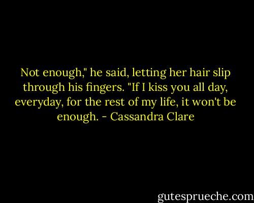 Not enough," he said, letting her hair slip through his fingers. "If I kiss you all day, everyday, for the rest of my life, it won't be enough. - Cassandra Clare