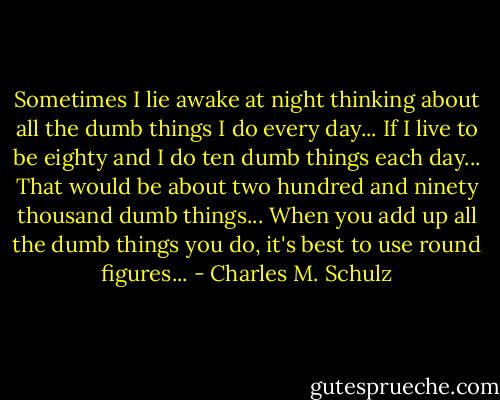 Sometimes I lie awake at night thinking about all the dumb things I do every day... If I live to be eighty and I do ten dumb things each day... That would be about two hundred and ninety thousand dumb things... When you add up all the dumb things you do, it's best to use round figures... - Charles M. Schulz