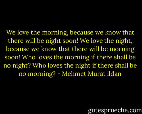 We love the morning, because we know that there will be night soon! We love the night, because we know that there will be morning soon! Who loves the morning if there shall be no night? Who loves the night if there shall be no morning? - Mehmet Murat ildan