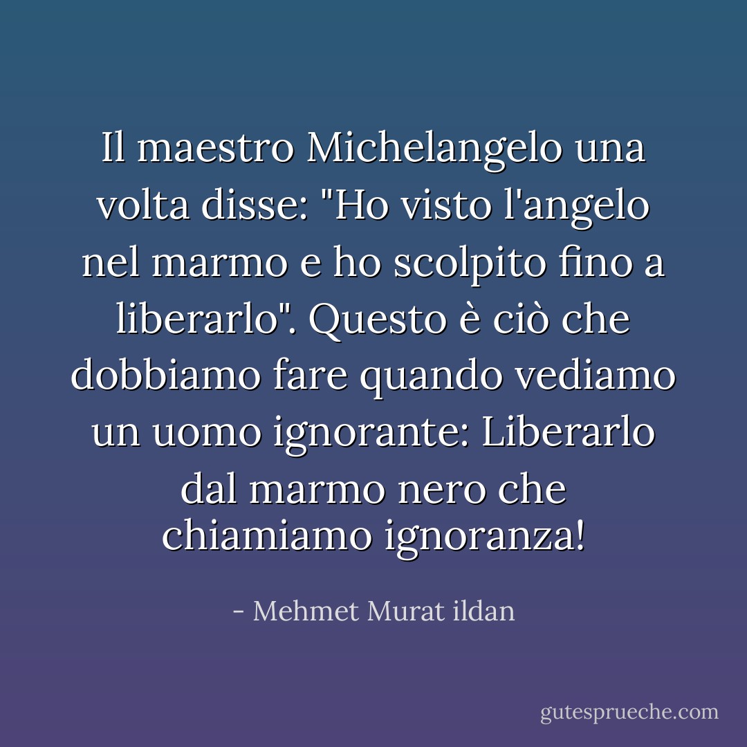 Il maestro Michelangelo una volta disse: "Ho visto l'angelo nel marmo e ho scolpito fino a liberarlo". Questo è ciò che dobbiamo fare quando vediamo un uomo ignorante: Liberarlo dal marmo nero che chiamiamo ignoranza! - Mehmet Murat ildan
